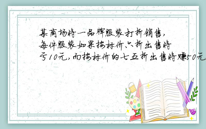 某商场将一品牌服装打折销售,每件服装如果按标价六折出售将亏10元,而按标价的七五折出售将赚50元