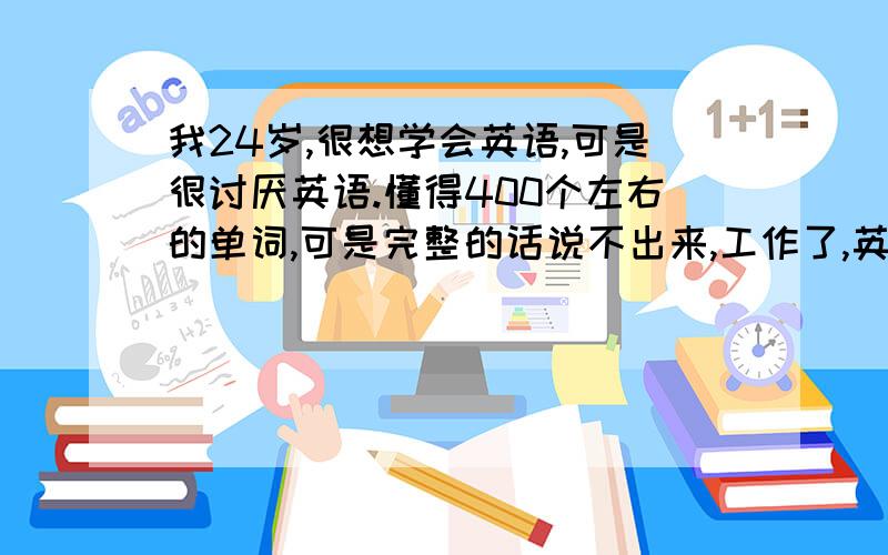 我24岁,很想学会英语,可是很讨厌英语.懂得400个左右的单词,可是完整的话说不出来,工作了,英语对我来说,可望不可及……工作了,一句完整的话说不了……很急,也很无奈…大家帮我出出主意