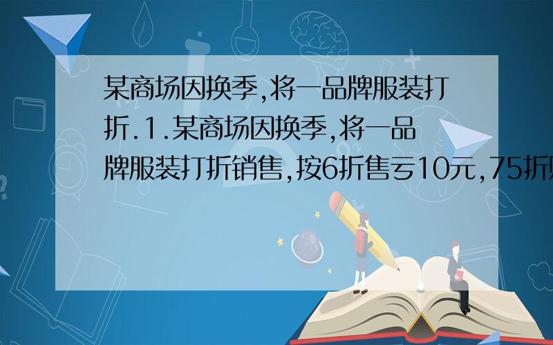 某商场因换季,将一品牌服装打折.1.某商场因换季,将一品牌服装打折销售,按6折售亏10元,75折赚50元,问：（1）标价多少?（2）成本多少?（3）要不亏本,最多打多少折?