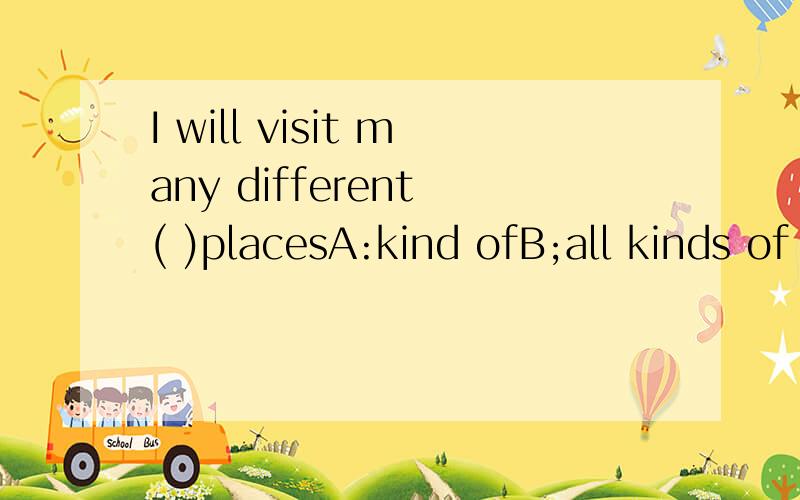 I will visit many different ( )placesA:kind ofB;all kinds of C:kind 请帮帮我．thank you very much!另外可以进行补充说明的哟