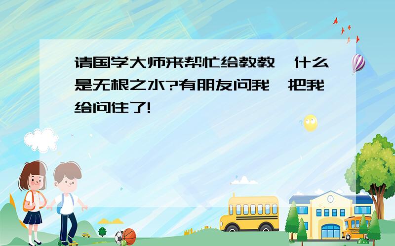 请国学大师来帮忙给教教,什么是无根之水?有朋友问我,把我给问住了!