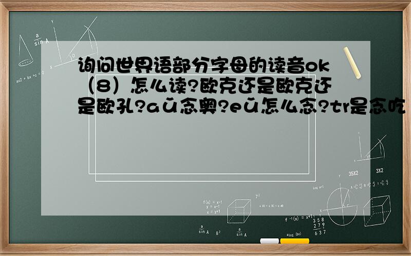 询问世界语部分字母的读音ok（8）怎么读?欧克还是欧克还是欧孔?aǔ念奥?eǔ怎么念?tr是念吃（戳）还是特日（脱若）?唔,果然这玩意儿不好学.