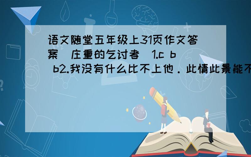 语文随堂五年级上31页作文答案[庄重的乞讨者]1.c b b2.我没有什么比不上他。此情此景能不让我振奋吗？3.2 1 5 4 34.人们对乞讨者的关爱和乞讨者的自强。5.乞讨这是一个自食其力的人，你真有