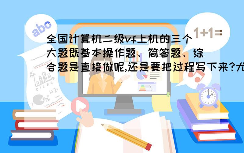 全国计算机二级vf上机的三个大题既基本操作题、简答题、综合题是直接做呢,还是要把过程写下来?尤其是那个简答题,它是叫把过程写下来么?马上就要考了,不懂呢!