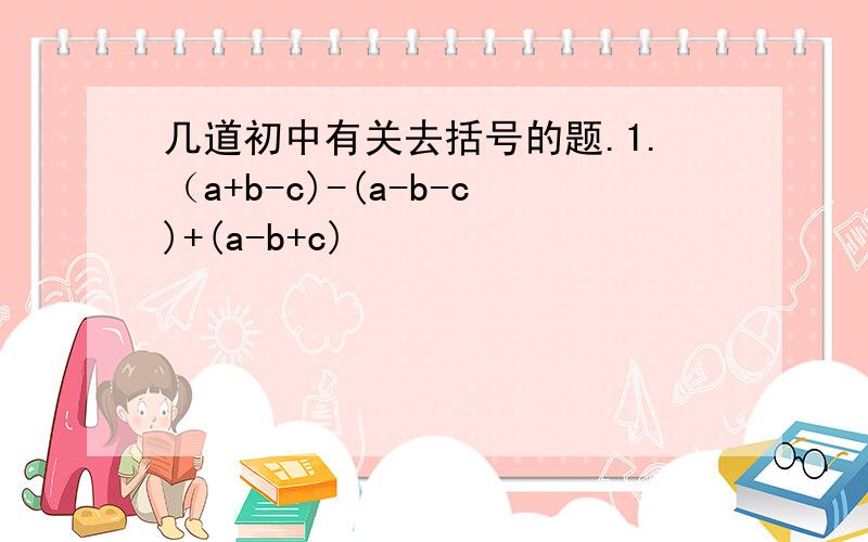 几道初中有关去括号的题.1.（a+b-c)-(a-b-c)+(a-b+c)