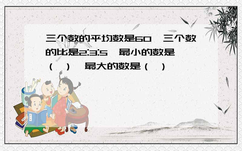 三个数的平均数是60,三个数的比是2:3:5,最小的数是（ ）,最大的数是（ ）