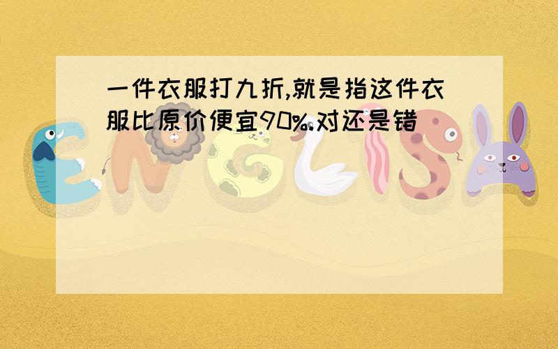 一件衣服打九折,就是指这件衣服比原价便宜90%.对还是错