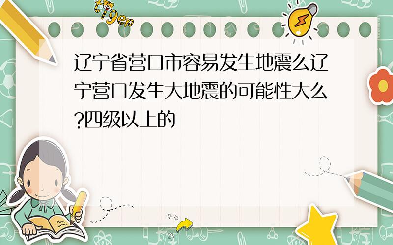 辽宁省营口市容易发生地震么辽宁营口发生大地震的可能性大么?四级以上的