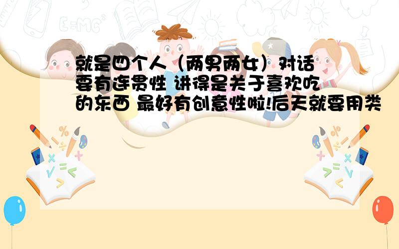 就是四个人（两男两女）对话 要有连贯性 讲得是关于喜欢吃的东西 最好有创意性啦!后天就要用类