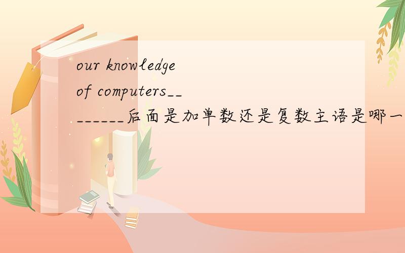 our knowledge of computers________后面是加单数还是复数主语是哪一个 .是knowledge还是computer.