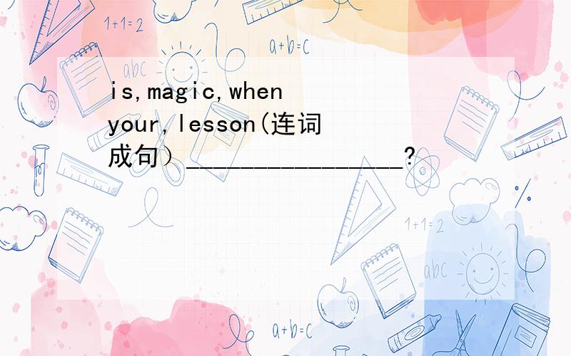is,magic,when your,lesson(连词成句）________________?