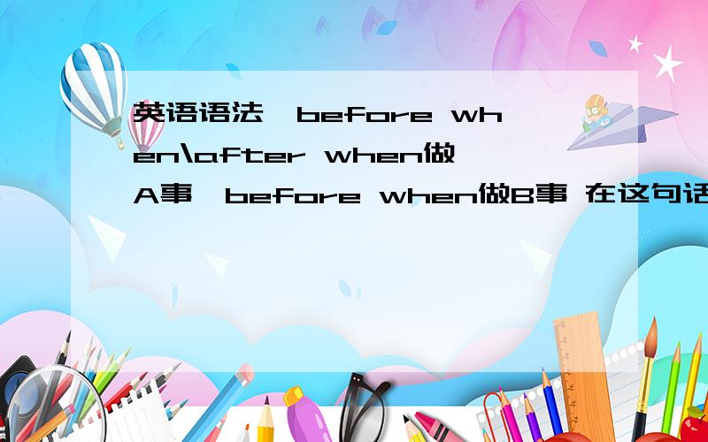 英语语法,before when\after when做A事,before when做B事 在这句话里,A事先发生还是B事先发生?