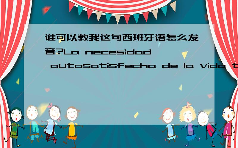 谁可以教我这句西班牙语怎么发音?La necesidad autosatisfecha de la vida tiene un buen rato大概是 人生得意须尽欢的意思 请会西班牙语的朋友教教我这句该怎么发音 用什么方式标出读音都行