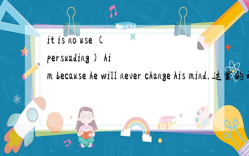 it is no use (persuading) him because he will never change his mind.这里的动名词persuading他的逻辑主语是谁?求分析句子成分,为什么用动名词形式,不要用固定用法概括,