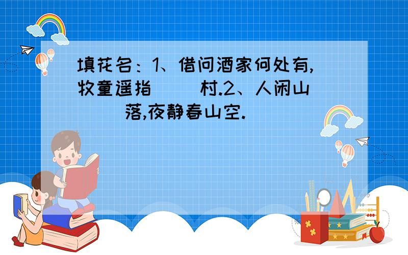 填花名：1、借问酒家何处有,牧童遥指（ ）村.2、人闲山（ ）落,夜静春山空.