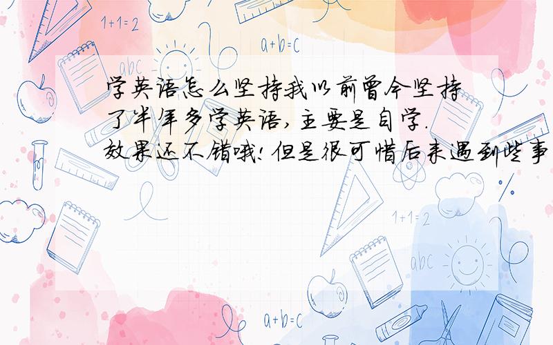 学英语怎么坚持我以前曾今坚持了半年多学英语,主要是自学.效果还不错哦!但是很可惜后来遇到些事,挤不出时间学,就把英语耽搁下来了.现在想继续学.请问谁有比较好的良方可以对付,英语