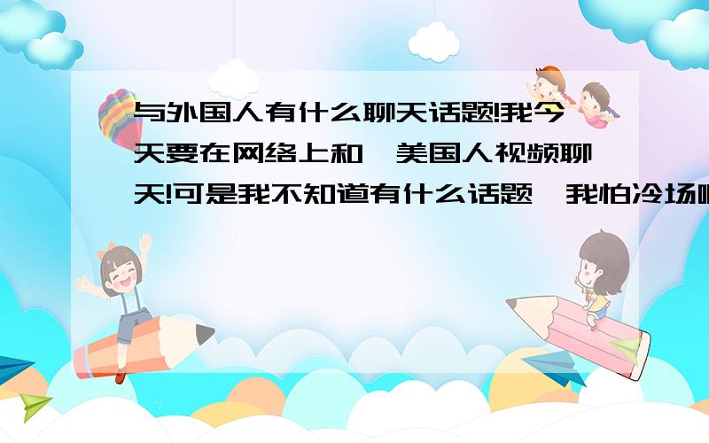 与外国人有什么聊天话题!我今天要在网络上和一美国人视频聊天!可是我不知道有什么话题,我怕冷场啊.泪个~有什么话题可聊的