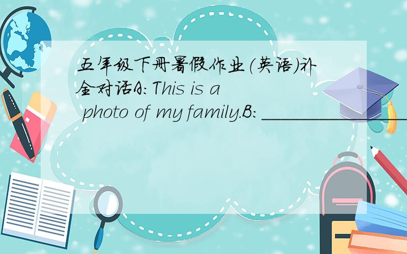 五年级下册暑假作业（英语）补全对话A:This is a photo of my family.B:___________________________________________A:He's my father.B:He looks strict.___________________________A:He's a principal of a primary school.B:____________________