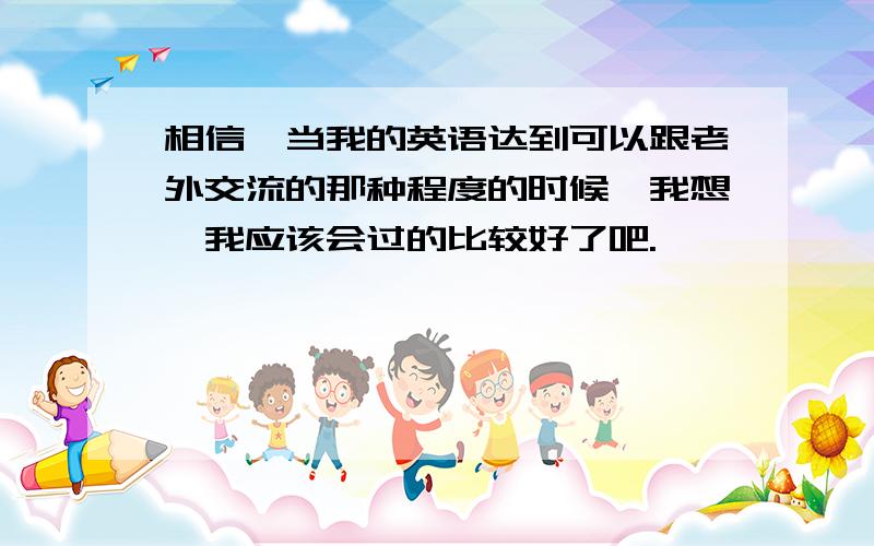 相信,当我的英语达到可以跟老外交流的那种程度的时候,我想,我应该会过的比较好了吧.