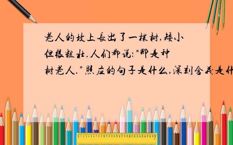 老人的坟上长出了一棵树,矮小但很粗壮.人们都说：“那是种树老人.”照应的句子是什么,深刻含义是什么