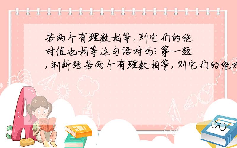 若两个有理数相等,则它们的绝对值也相等这句话对吗?第一题,判断题若两个有理数相等,则它们的绝对值也相等.若两个有理数的绝对值相等,则这两个有理数也相等.零是绝对值最小的有理数零