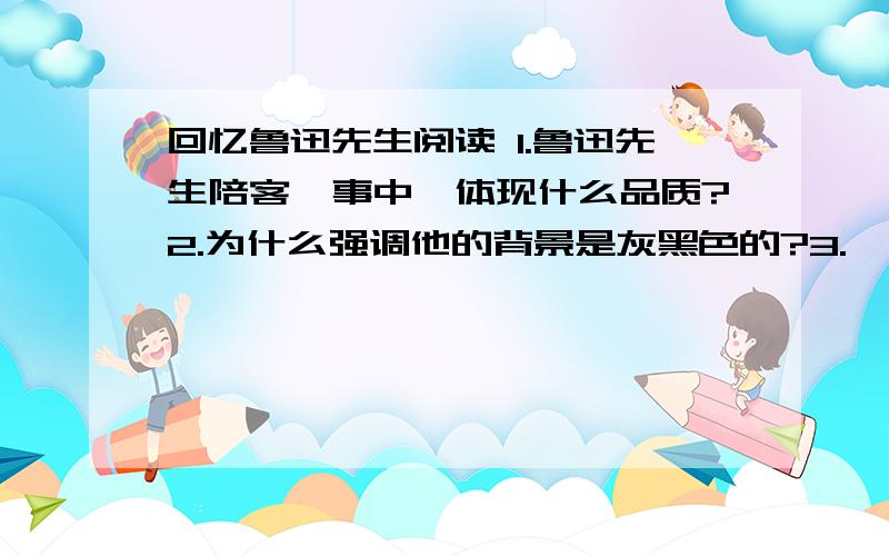 回忆鲁迅先生阅读 1.鲁迅先生陪客一事中,体现什么品质?2.为什么强调他的背景是灰黑色的?3.　鲁迅先生的书桌整整齐齐的,写好的文章压在书下边,毛笔在烧瓷的小龟背上站着.一双拖鞋停在床