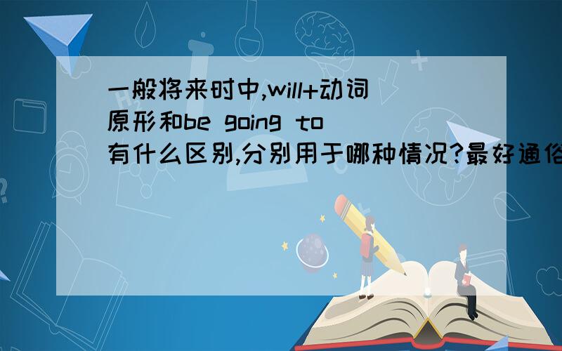 一般将来时中,will+动词原形和be going to有什么区别,分别用于哪种情况?最好通俗些解释,课本上虽然有解释,但是太书面化,还是不太懂.亲们最好举几个例子哦