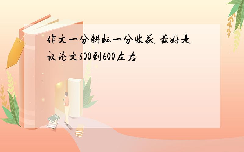 作文一分耕耘一分收获 最好是议论文500到600左右