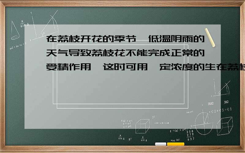 在荔枝开花的季节,低温阴雨的天气导致荔枝花不能完成正常的受精作用,这时可用一定浓度的生在荔枝开花的季节,低温阴雨的天气导致荔枝花不能完成正常的受精作用,这时可用一定浓度的生