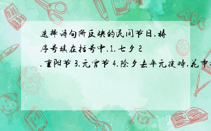 选择诗句所反映的民间节日,将序号填在括号中.1.七夕 2.重阳节 3.元宵节 4.除夕去年元夜时,花市灯如昼.月上柳梢头,人约黄昏后 （ ）银烛秋光冷画屏,轻罗小扇扑流萤.天街夜色凉如水,卧看牵