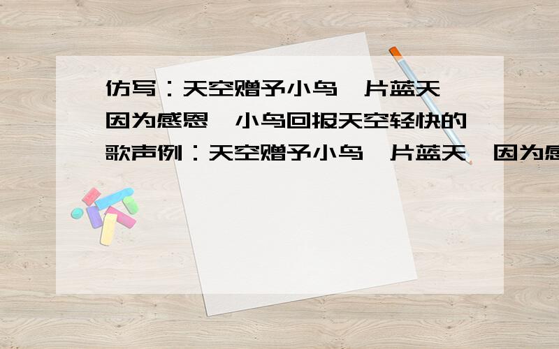 仿写：天空赠予小鸟一片蓝天,因为感恩,小鸟回报天空轻快的歌声例：天空赠予小鸟一片蓝天,因为感恩,小鸟回报天空轻快的歌声；雨露赠予小树一汪润泽,因为感恩,小树回报雨露漫山的青翠.