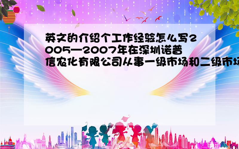 英文的介绍个工作经验怎么写2005—2007年在深圳诺普信农化有限公司从事一级市场和二级市场的开拓和维护2007—2009年在三一重工北京分公司从事重型装备的销售,负责对大型国有企业客户的