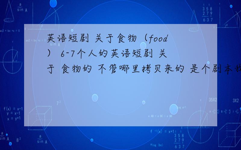 英语短剧 关于食物（food） 6-7个人的英语短剧 关于 食物的 不管哪里拷贝来的 是个剧本我就马上给分了!