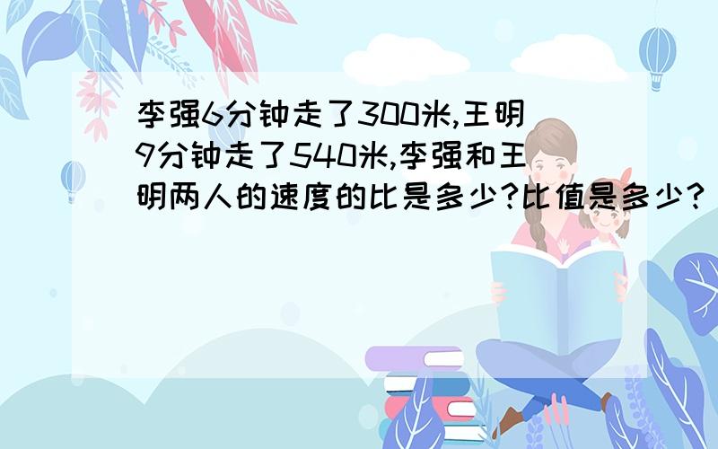 李强6分钟走了300米,王明9分钟走了540米,李强和王明两人的速度的比是多少?比值是多少?