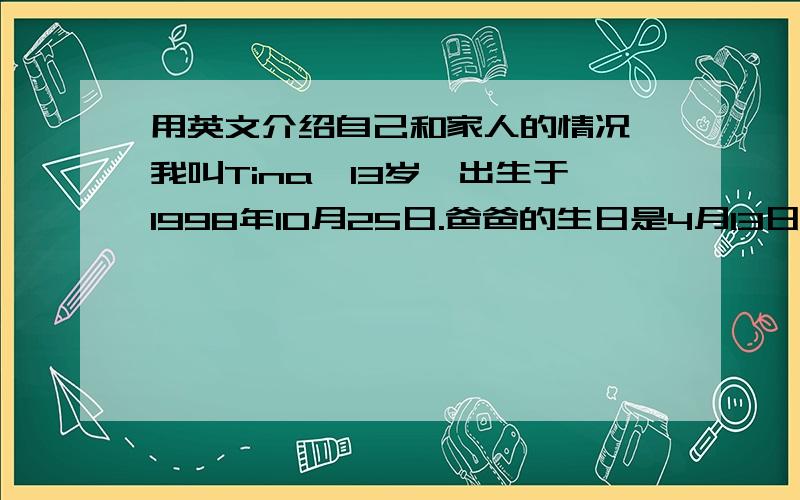 用英文介绍自己和家人的情况,我叫Tina,13岁,出生于1998年10月25日.爸爸的生日是4月13日.妈妈的生日是7月10日,他们都是教师.妹妹今年10岁,出生于8月14日.