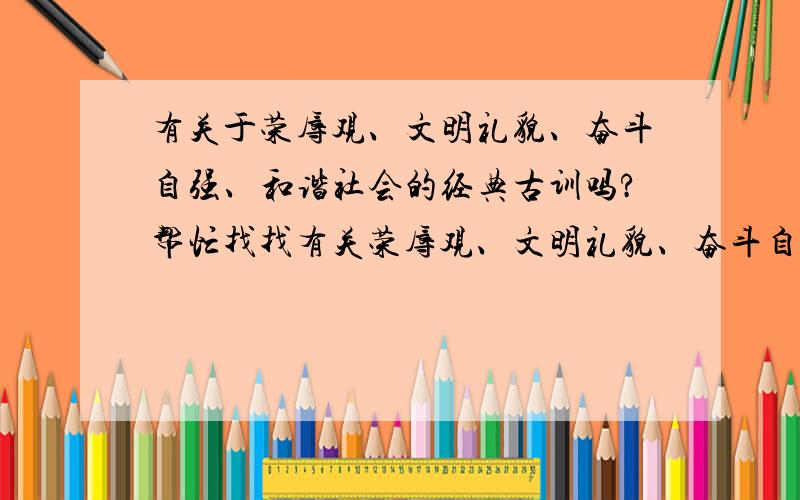 有关于荣辱观、文明礼貌、奋斗自强、和谐社会的经典古训吗?帮忙找找有关荣辱观、文明礼貌、奋斗自强、和谐社会的经典古训的名句吧,其他的也要,越多越好,不过要精!