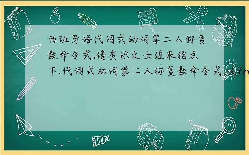 西班牙语代词式动词第二人称复数命令式,请有识之士进来指点下.代词式动词第二人称复数命令式,以levantarse为例:因为他原型是,levantar所以变位后为levantad,但是根据概念,要去掉d,然后与os连写