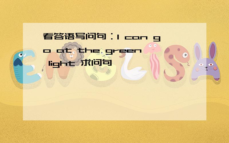 看答语写问句：I can go at the green light 求问句