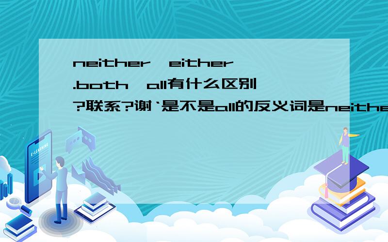 neither,either.both,all有什么区别?联系?谢‘是不是all的反义词是neither,both的反义词是either?