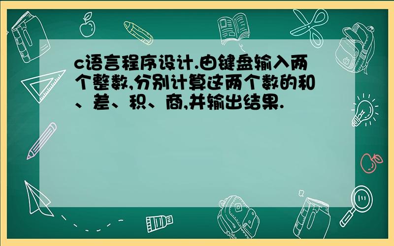 c语言程序设计.由键盘输入两个整数,分别计算这两个数的和、差、积、商,并输出结果.