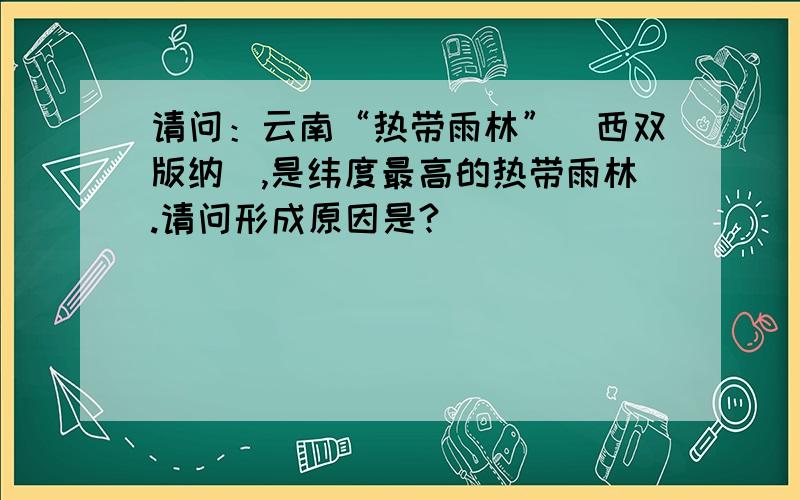 请问：云南“热带雨林”（西双版纳）,是纬度最高的热带雨林.请问形成原因是?