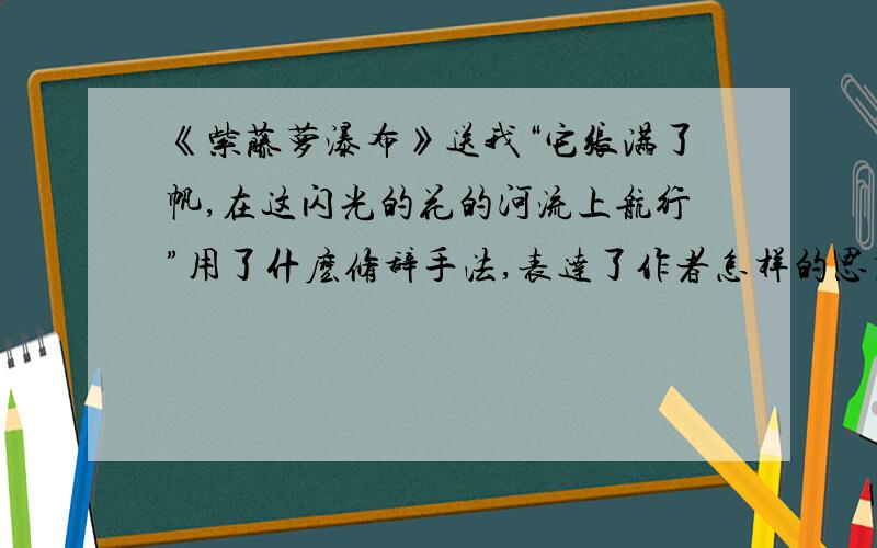 《紫藤萝瀑布》送我“它张满了帆,在这闪光的花的河流上航行”用了什麽修辞手法,表达了作者怎样的思想感情用了怎样写作手法抒发作者对生命的感受?这样写有什么好处?