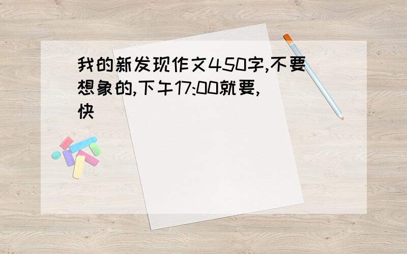 我的新发现作文450字,不要想象的,下午17:00就要,快