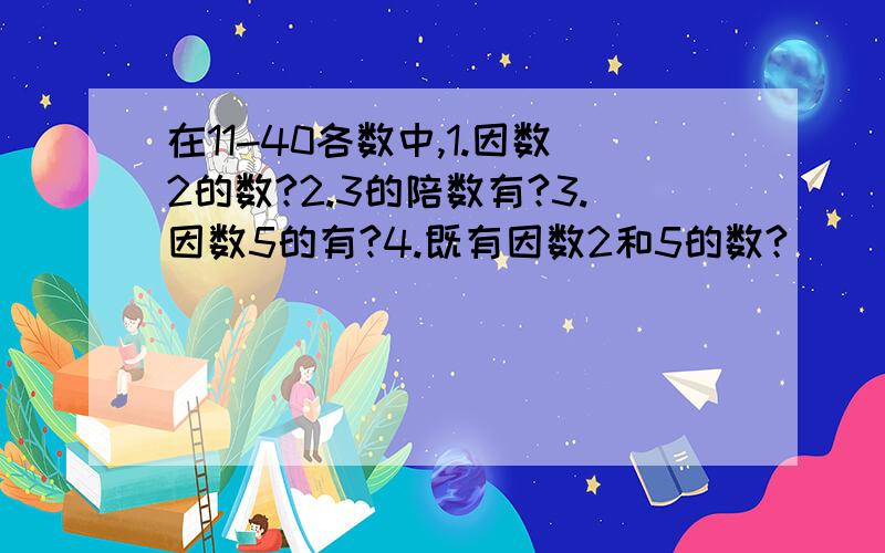 在11-40各数中,1.因数2的数?2.3的陪数有?3.因数5的有?4.既有因数2和5的数?