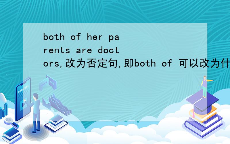 both of her parents are doctors,改为否定句,即both of 可以改为什么?两个空,其它不变,仍旧是are