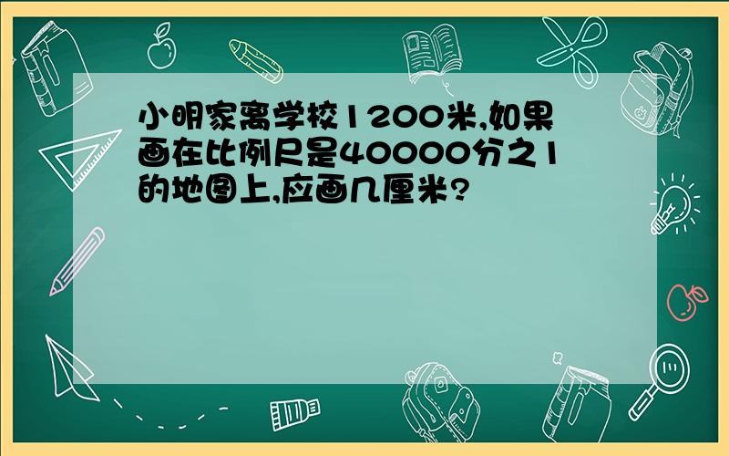 小明家离学校1200米,如果画在比例尺是40000分之1的地图上,应画几厘米?