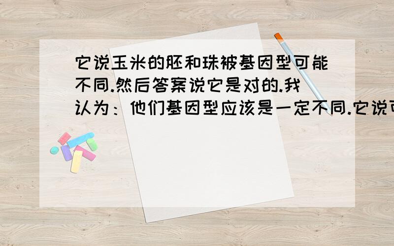 它说玉米的胚和珠被基因型可能不同.然后答案说它是对的.我认为：他们基因型应该是一定不同.它说可能不同意思就是说可能相同,那么什么时候可以相同呢?胚有母本和父本共同结合的产物,