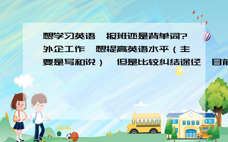 想学习英语,报班还是背单词?外企工作,想提高英语水平（主要是写和说）,但是比较纠结途径,目前的词汇量肯定是大大不够的,大家看看下面哪个比较可行1）报班（英孚,华尔街之类）2）找个