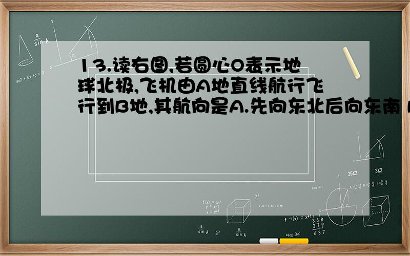 13.读右图,若圆心O表示地球北极,飞机由A地直线航行飞行到B地,其航向是A.先向东北后向东南 B.先向西北后向南C.先向东南后向西南 D.先向西南后向东南