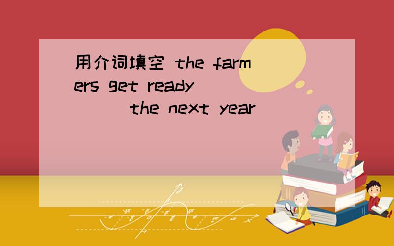 用介词填空 the farmers get ready [ ] the next year